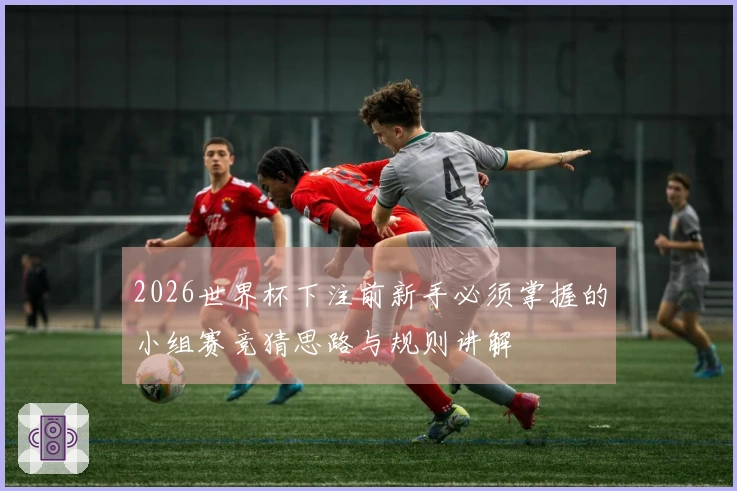 2026世界杯下注前新手必须掌握的小组赛竞猜思路与规则讲解